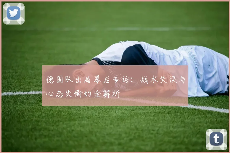德国队出局幕后专访：战术失误与心态失衡的全解析