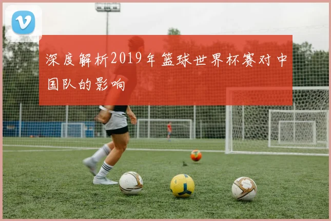 深度解析2019年篮球世界杯赛对中国队的影响