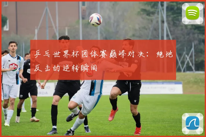 乒乓世界杯团体赛巅峰对决：绝地反击的逆转瞬间