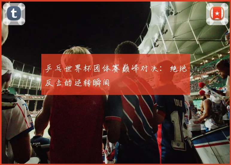 乒乓世界杯团体赛巅峰对决：绝地反击的逆转瞬间