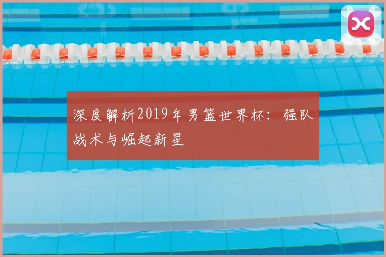 深度解析2019年男篮世界杯:强队战术与崛起新星