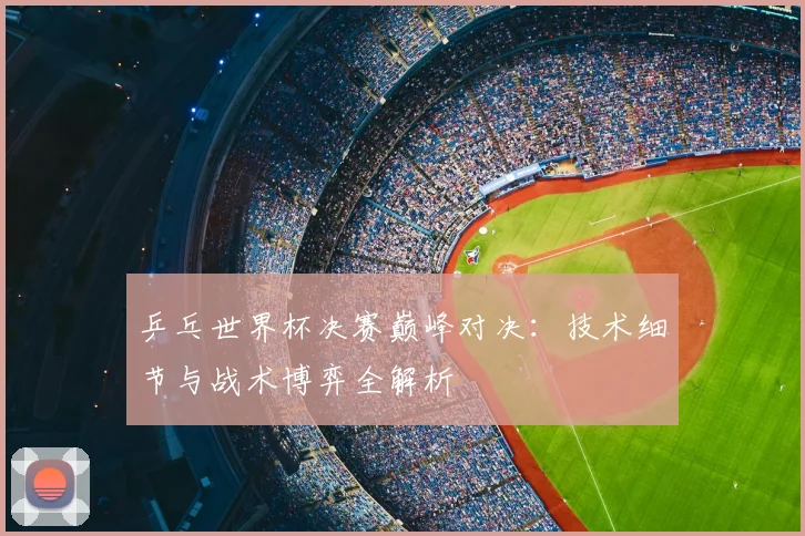 乒乓世界杯决赛巅峰对决：技术细节与战术博弈全解析