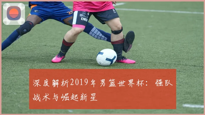 深度解析2019年男篮世界杯:强队战术与崛起新星