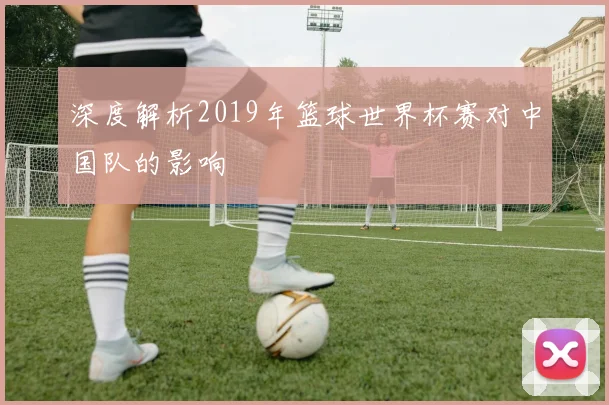 深度解析2019年篮球世界杯赛对中国队的影响