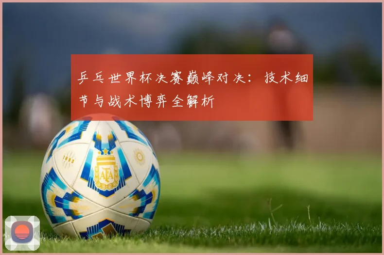 乒乓世界杯决赛巅峰对决：技术细节与战术博弈全解析