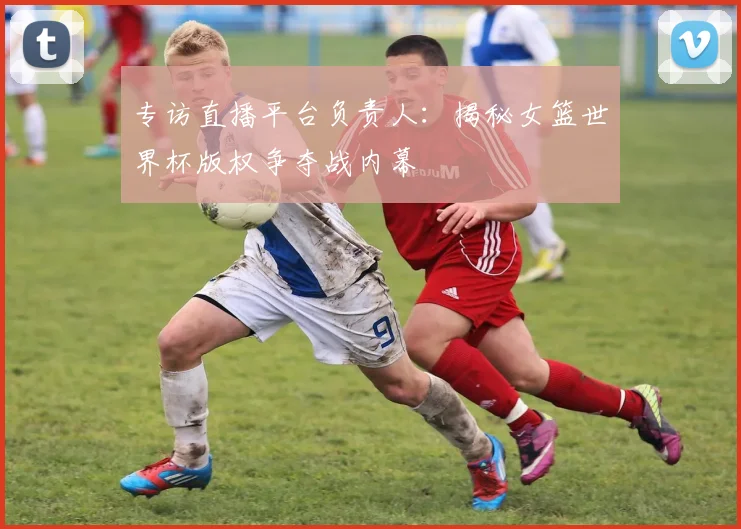 专访直播平台负责人:揭秘女篮世界杯版权争夺战内幕