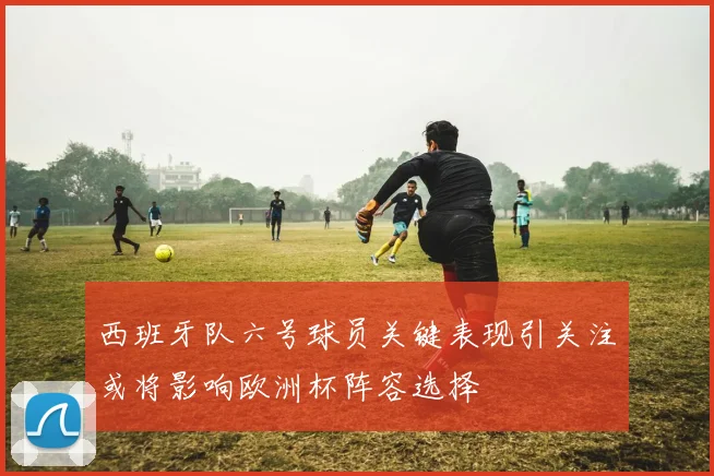 西班牙队六号球员关键表现引关注或将影响欧洲杯阵容选择