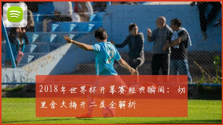 2018年世界杯开幕赛经典瞬间：切里舍夫梅开二度全解析