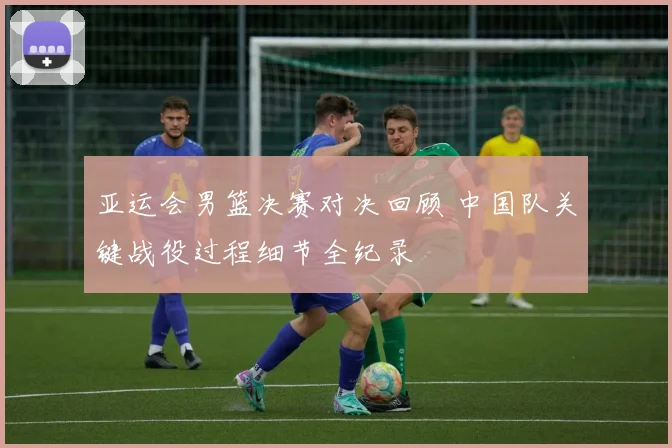 亚运会男篮决赛对决回顾 中国队关键战役过程细节全纪录