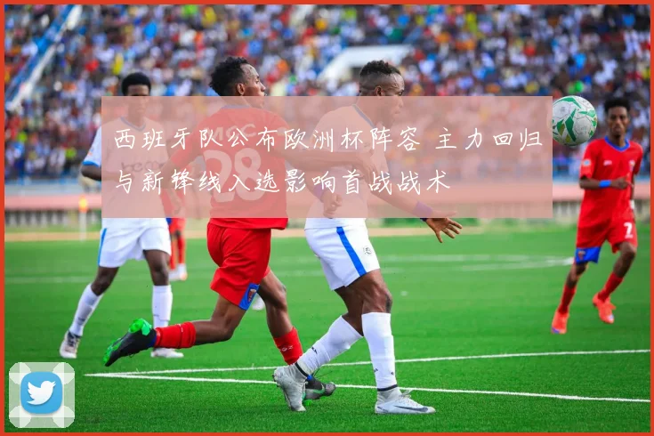 西班牙队公布欧洲杯阵容 主力回归与新锋线入选影响首战战术