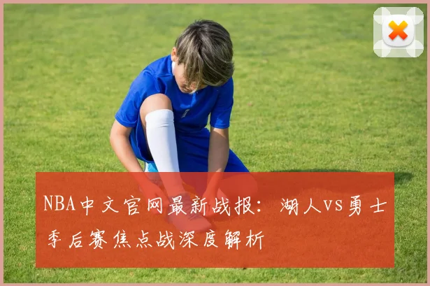 NBA中文官网最新战报：湖人vs勇士季后赛焦点战深度解析