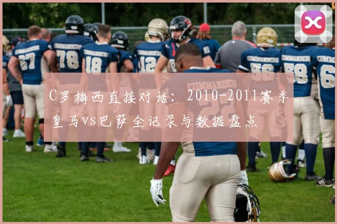 C罗梅西直接对话：2010-2011赛季皇马vs巴萨全记录与数据盘点