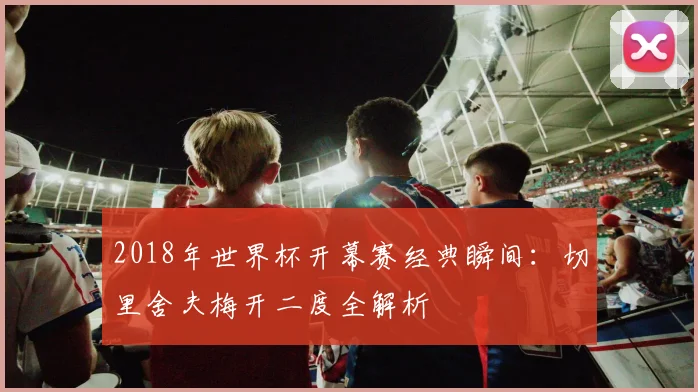 2018年世界杯开幕赛经典瞬间：切里舍夫梅开二度全解析